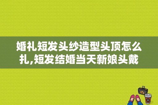 婚礼短发头纱造型头顶怎么扎,短发结婚当天新娘头戴头纱 