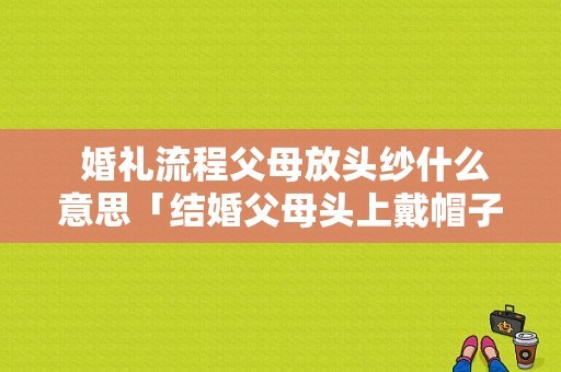  婚礼流程父母放头纱什么意思「结婚父母头上戴帽子的风俗」