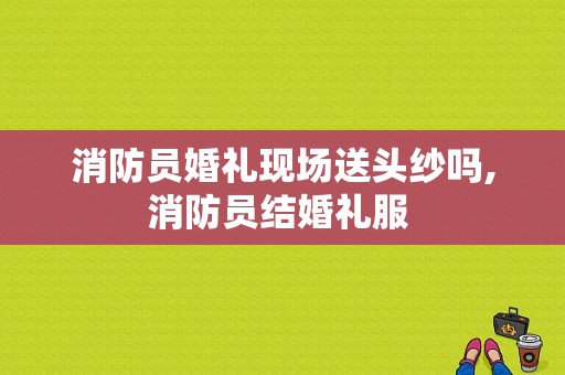 消防员婚礼现场送头纱吗,消防员结婚礼服 